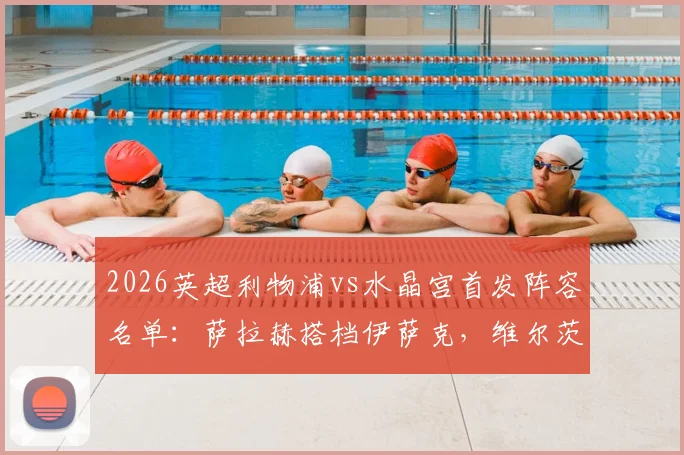 2026英超利物浦vs水晶宫首发阵容名单：萨拉赫搭档伊萨克，维尔茨琼斯联袂出战，附历史交锋与战术解析