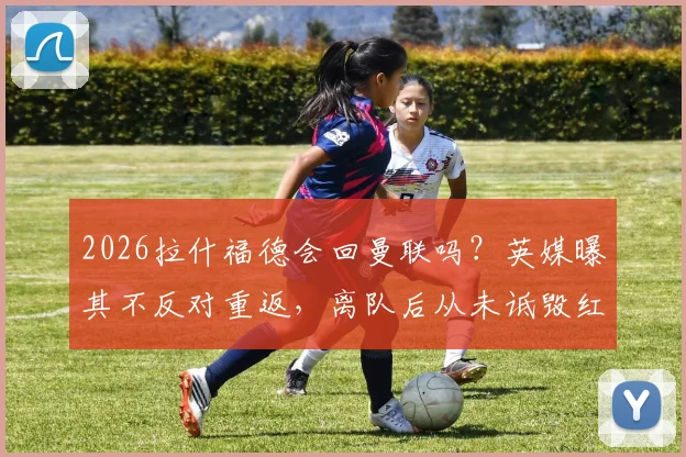 2026拉什福德会回曼联吗?英媒曝其不反对重返,离队后从未诋毁红魔,曼联球迷态度引关注