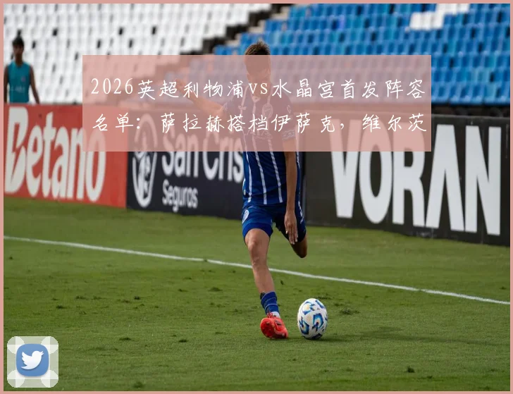 2026英超利物浦vs水晶宫首发阵容名单：萨拉赫搭档伊萨克，维尔茨琼斯联袂出战，附历史交锋与战术解析