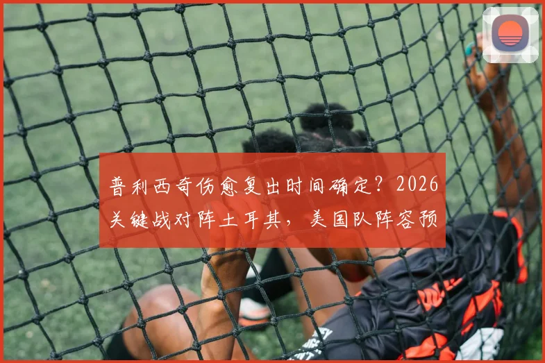 普利西奇伤愈复出时间确定？2026关键战对阵土耳其，美国队阵容预测与赛前分析