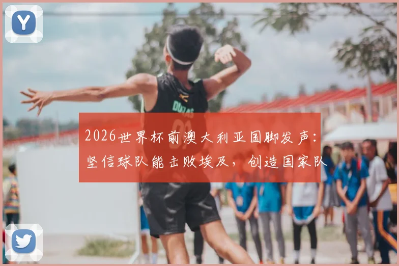 2026世界杯前澳大利亚国脚发声：坚信球队能击败埃及，创造国家队历史新篇章