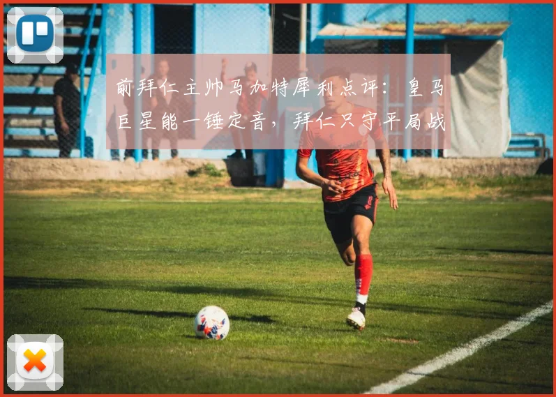 前拜仁主帅马加特犀利点评:皇马巨星能一锤定音,拜仁只守平局战略行不通