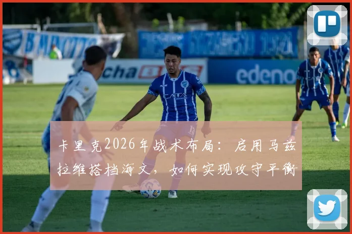 卡里克2026年战术布局:启用马兹拉维搭档海文,如何实现攻守平衡与阵容优化关键解析