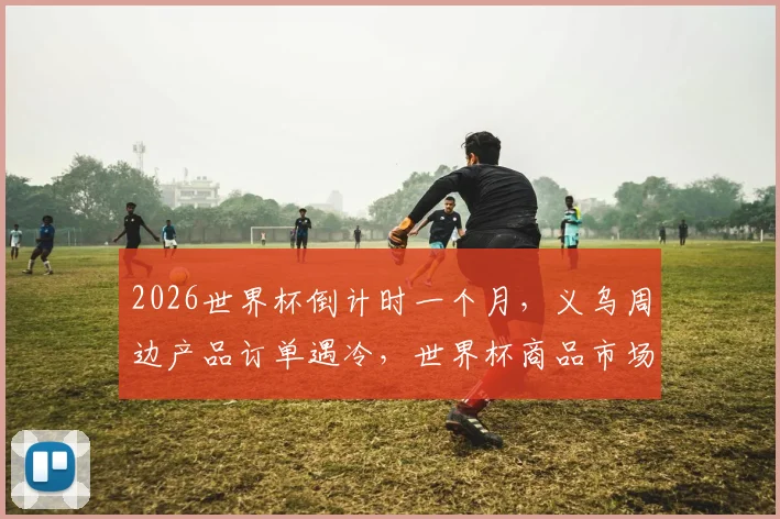 2026世界杯倒计时一个月,义乌周边产品订单遇冷,世界杯商品市场现况与趋势分析
