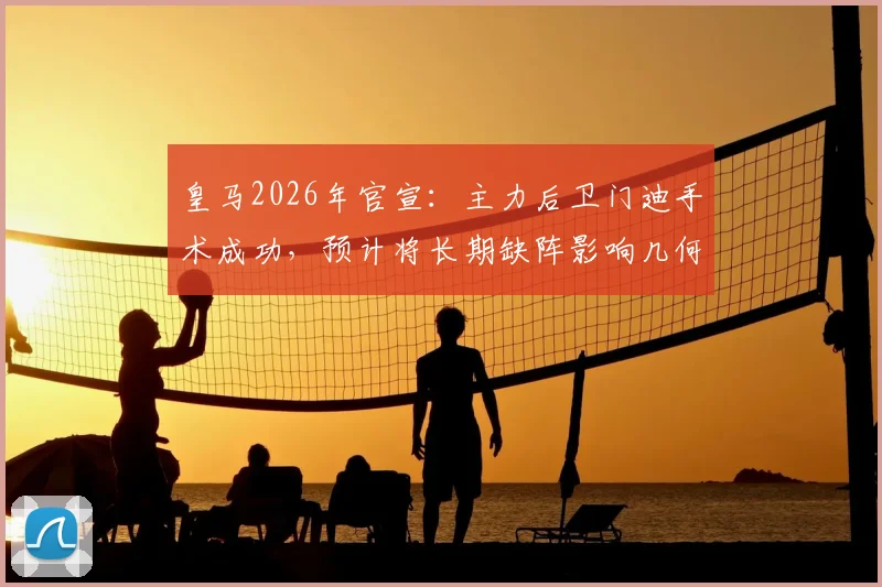 皇马2026年官宣：主力后卫门迪手术成功，预计将长期缺阵影响几何