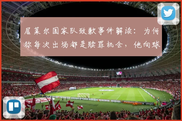 居莱尔国家队致歉事件解读：为何称每次出场都是赎罪机会，他向球迷恳求原谅的深层原因