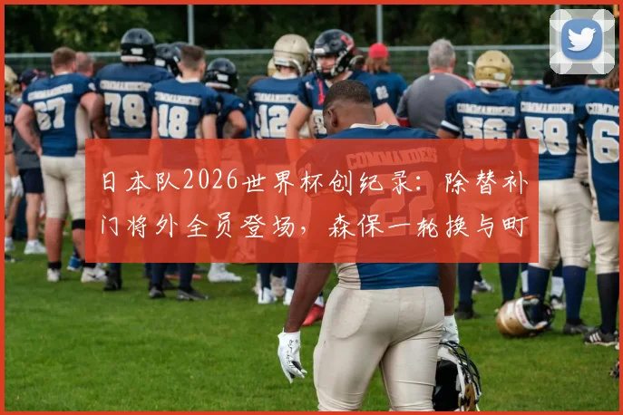日本队2026世界杯创纪录：除替补门将外全员登场，森保一轮换与町野修斗入替解析