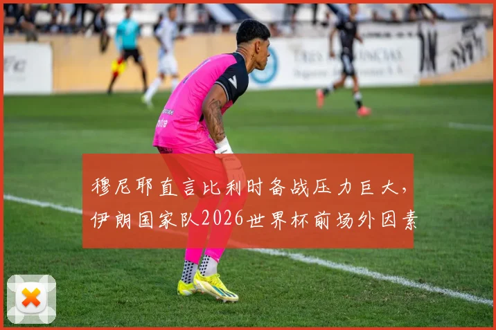 穆尼耶直言比利时备战压力巨大,伊朗国家队2026世界杯前场外因素或将激发生死战斗志