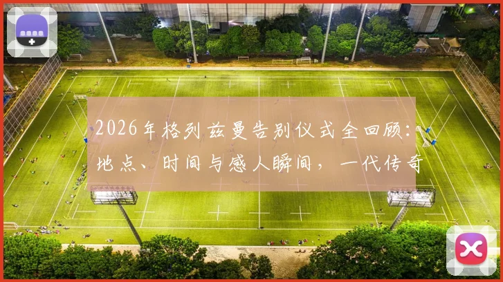 2026年格列兹曼告别仪式全回顾：地点、时间与感人瞬间，一代传奇的转身时刻