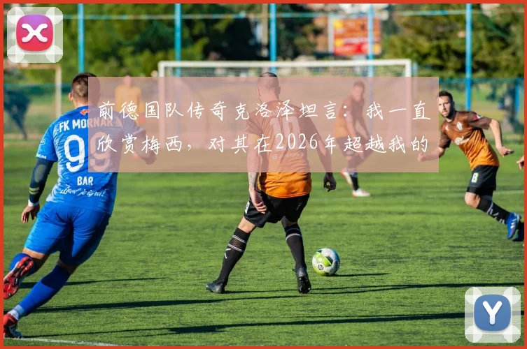前德国队传奇克洛泽坦言：我一直欣赏梅西，对其在2026年超越我的纪录感到释然