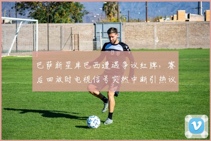 巴萨新星库巴西遭遇争议红牌,赛后回放时电视信号突然中断引热议,2026西甲焦点战回顾