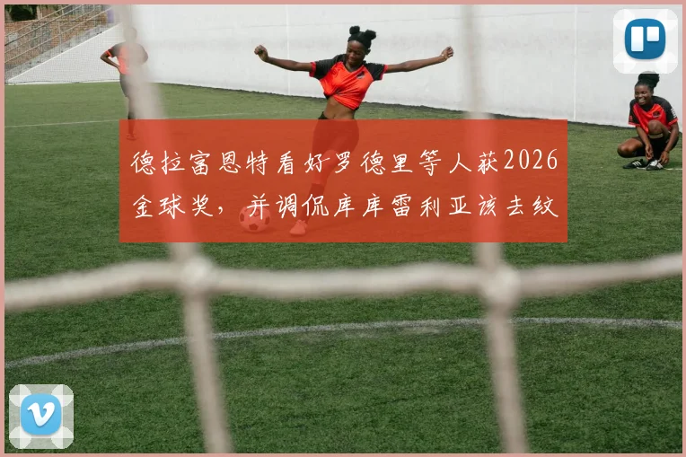 德拉富恩特看好罗德里等人获2026金球奖,并调侃库库雷利亚该去纹身了:主帅最新言论解读