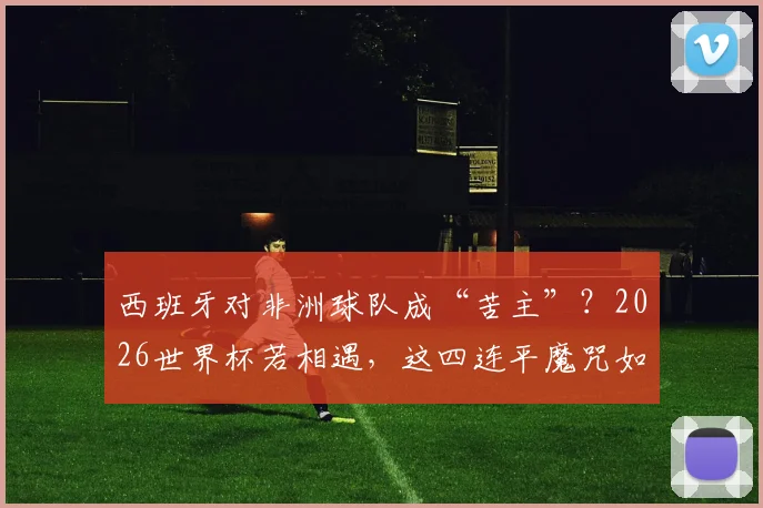 西班牙对非洲球队成“苦主”？2026世界杯若相遇，这四连平魔咒如何破