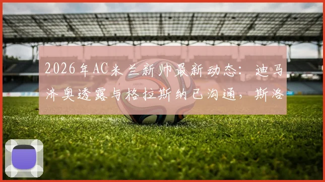 2026年AC米兰新帅最新动态:迪马济奥透露与格拉斯纳已沟通,斯洛特亦是重要备选方案分析
