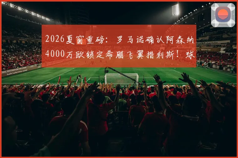 2026夏窗重磅:罗马诺确认阿森纳4000万欧锁定希腊飞翼措利斯!球迷热议:他是什么水平?技术特点全解析