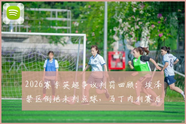 2026赛季英超争议判罚回顾：埃泽禁区倒地未判点球，马丁内利赛后坦言球员不敢多言怕遭禁赛