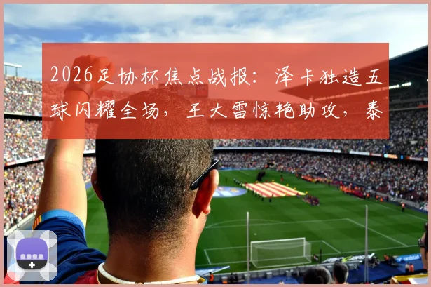 2026足协杯焦点战报:泽卡独造五球闪耀全场,王大雷惊艳助攻,泰山队5球横扫广西恒宸晋级