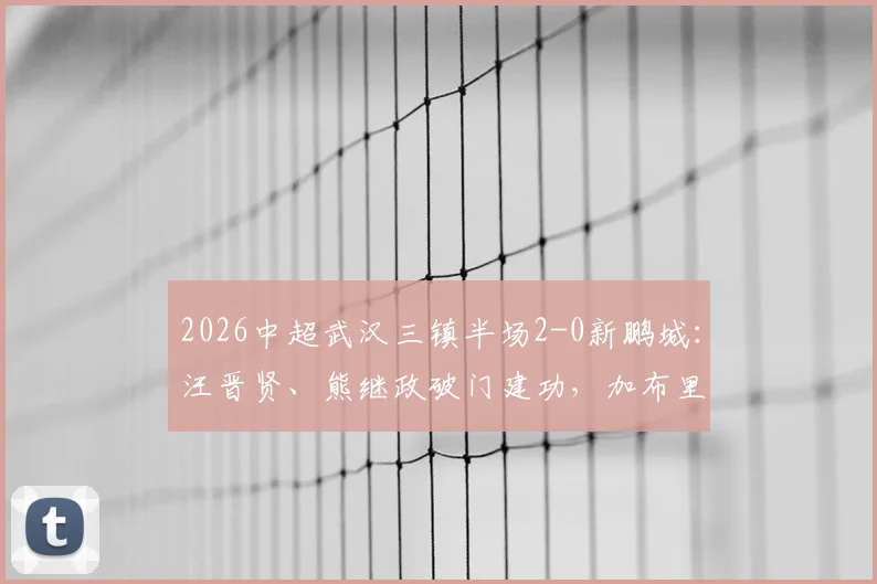 2026中超武汉三镇半场2-0新鹏城:汪晋贤、熊继政破门建功,加布里埃尔染红离场关键回顾