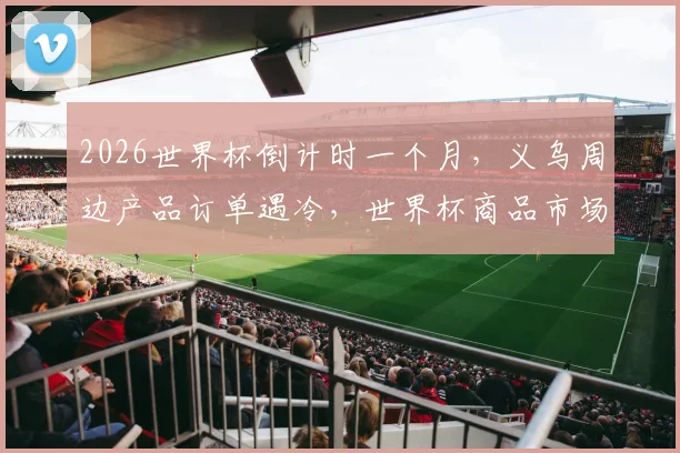 2026世界杯倒计时一个月，义乌周边产品订单遇冷，世界杯商品市场现况与趋势分析
