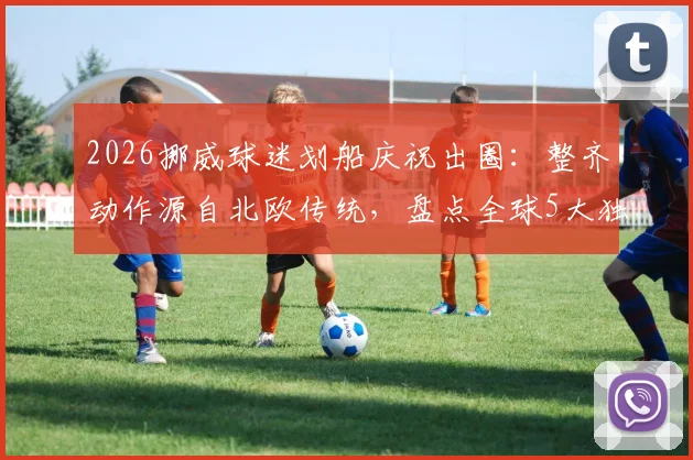 2026挪威球迷划船庆祝出圈：整齐动作源自北欧传统，盘点全球5大独特球迷助威文化